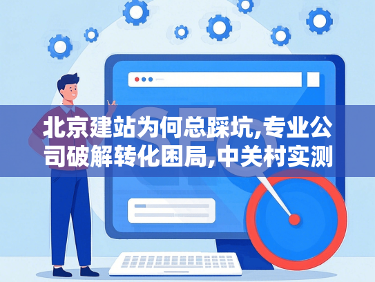 北京建站为何总踩坑,专业公司破解转化困局,中关村实测案例
