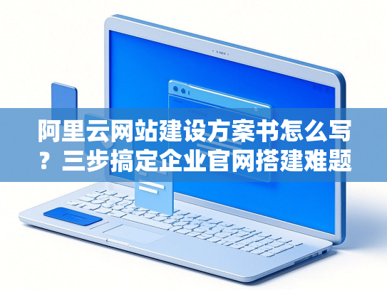 阿里云网站建设方案书怎么写？三步搞定企业官网搭建难题