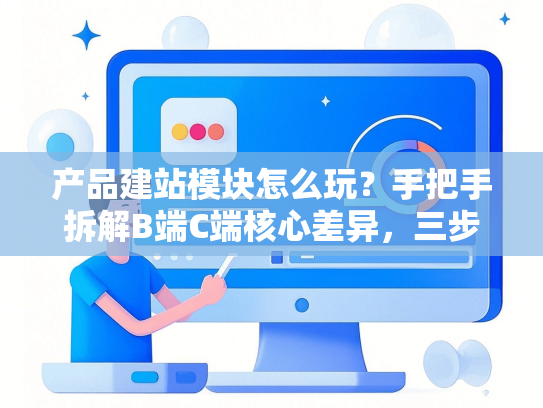 产品建站模块怎么玩？手把手拆解B端C端核心差异，三步搭建高转化页面