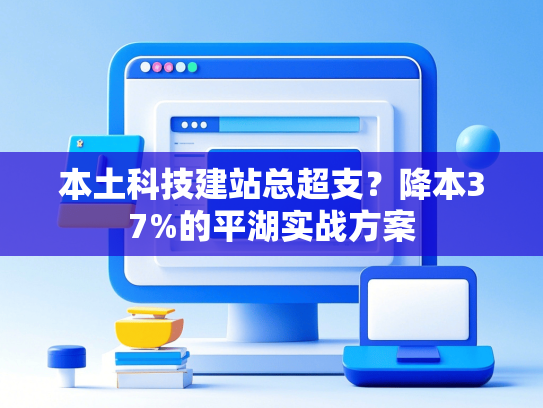 本土科技建站总超支？降本37%的平湖实战方案-第1张图片