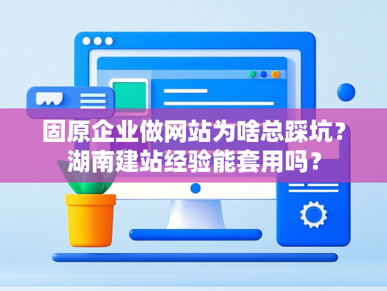 固原企业做网站为啥总踩坑？湖南建站经验能套用吗？