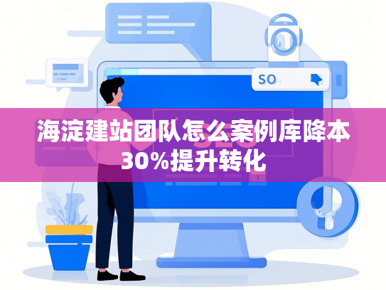 海淀建站团队怎么案例库降本30%提升转化