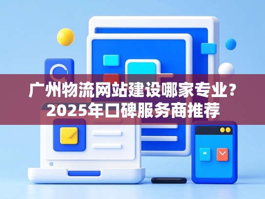 广州物流网站建设哪家专业？2025年口碑服务商推荐-第1张图片