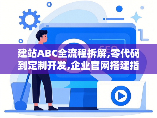 建站ABC全流程拆解,零代码到定制开发,企业官网搭建指南