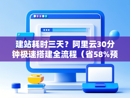 建站耗时三天？阿里云30分钟极速搭建全流程（省58%预算）