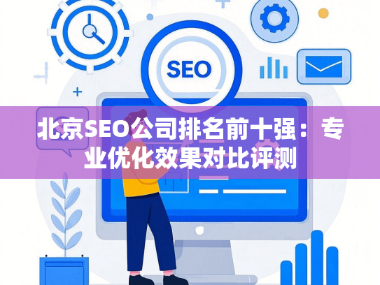 北京SEO公司排名前十强：专业优化效果对比评测