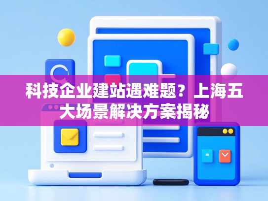 科技企业建站遇难题？上海五大场景解决方案揭秘