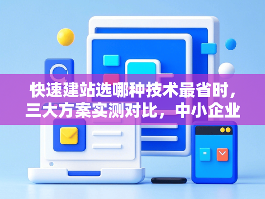 快速建站选哪种技术最省时，三大方案实测对比，中小企业避坑指南