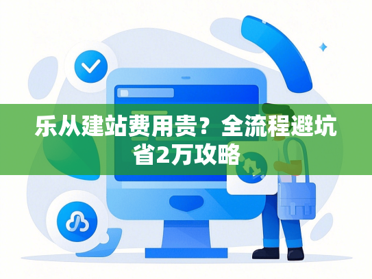 乐从建站费用贵？全流程避坑省2万攻略-第1张图片