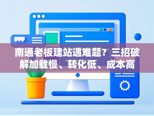 南通老板建站遇难题？三招破解加载慢、转化低、成本高