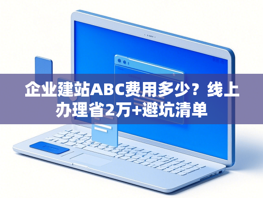 企业建站ABC费用多少？线上办理省2万+避坑清单