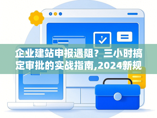 企业建站申报遇阻？三小时搞定审批的实战指南,2024新规详解