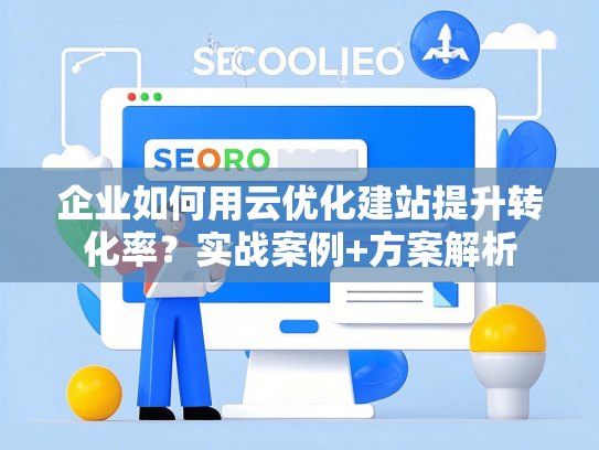 企业如何用云优化建站提升转化率？实战案例+方案解析