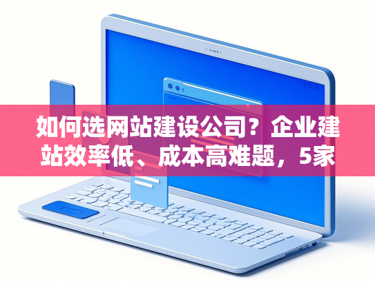 如何选网站建设公司？企业建站效率低、成本高难题，5家高口碑服务商省30%预算-第1张图片