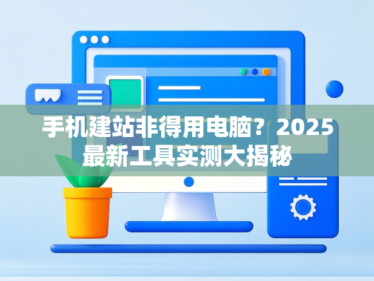 手机建站非得用电脑？2025最新工具实测大揭秘