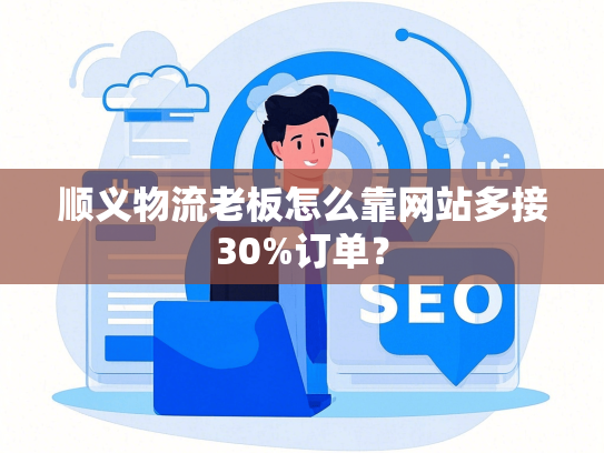 顺义物流老板怎么靠网站多接30%订单？