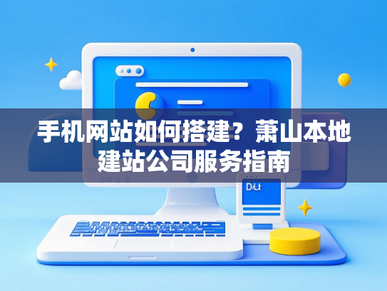 手机网站如何搭建？萧山本地建站公司服务指南
