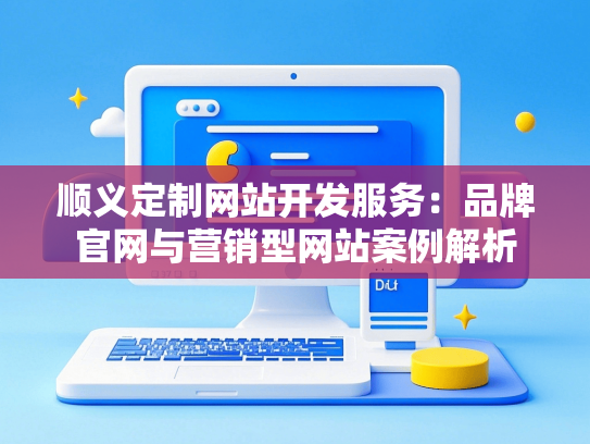 顺义定制网站开发服务：品牌官网与营销型网站案例解析