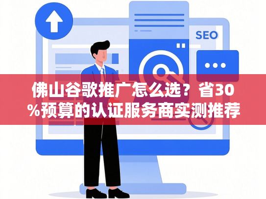 佛山谷歌推广怎么选？省30%预算的认证服务商实测推荐