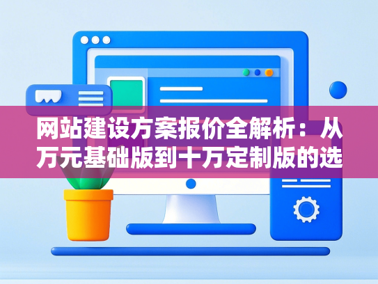 网站建设方案报价全解析：从万元基础版到十万定制版的选择逻辑