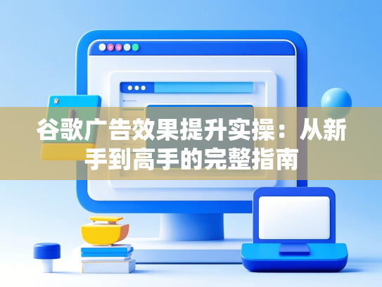 谷歌广告效果提升实操：从新手到高手的完整指南