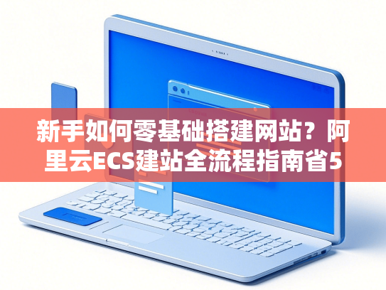 新手如何零基础搭建网站？阿里云ECS建站全流程指南省50%费用+3天上线-第1张图片