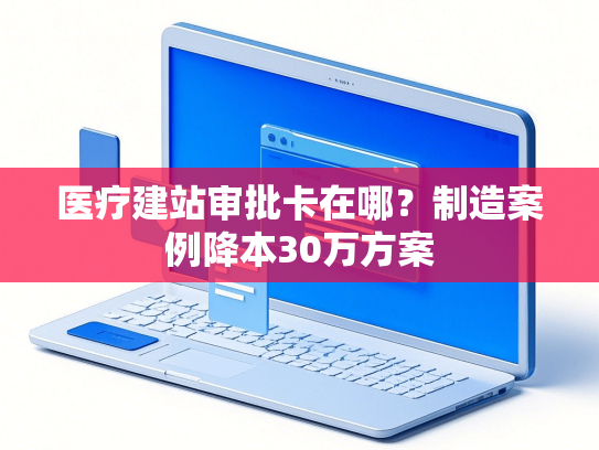 医疗建站审批卡在哪？制造案例降本30万方案