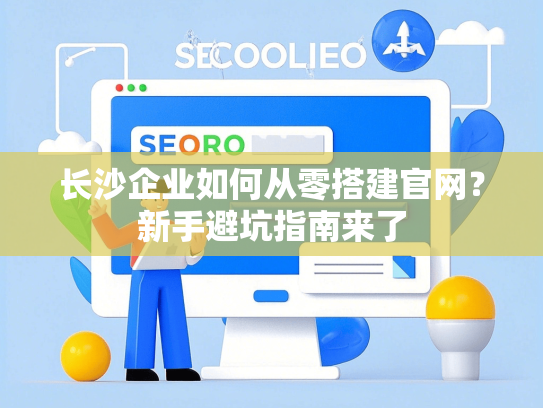 长沙企业如何从零搭建官网？新手避坑指南来了