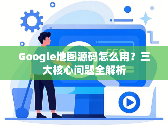 Google地图源码怎么用？三大核心问题全解析