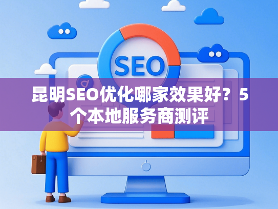 昆明SEO优化哪家效果好？5个本地服务商测评-第1张图片